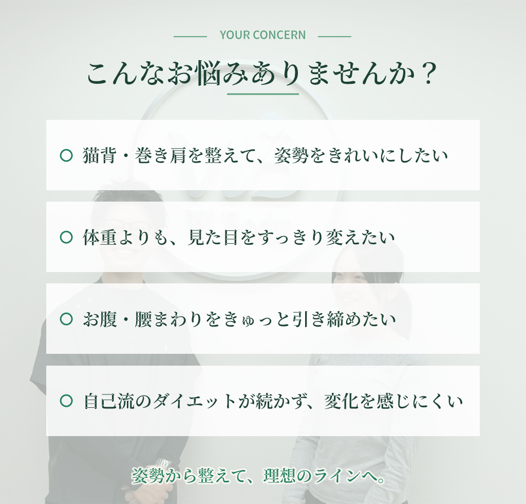 こんなお悩みありませんか？ 猫背・巻き肩を整えて姿勢をきれいにしたい／体重よりも見た目をすっきり変えたい／お腹・腰まわりをきゅっと引き締めたい／自己流ダイエットが続かず変化を感じにくい — 姿勢から整えて、理想のラインへ。